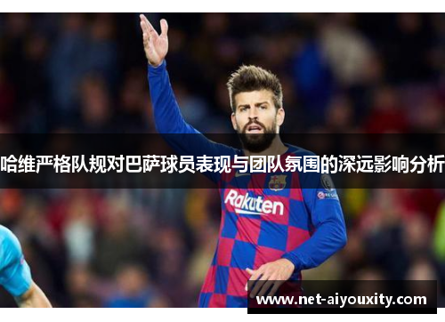 哈维严格队规对巴萨球员表现与团队氛围的深远影响分析
