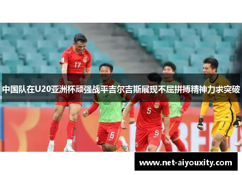 中国队在U20亚洲杯顽强战平吉尔吉斯展现不屈拼搏精神力求突破