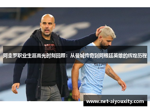 阿圭罗职业生涯高光时刻回顾：从曼城传奇到阿根廷英雄的辉煌历程